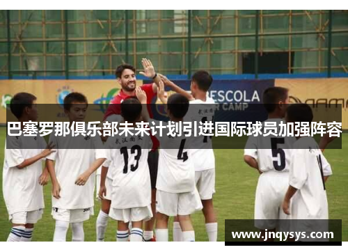 巴塞罗那俱乐部未来计划引进国际球员加强阵容