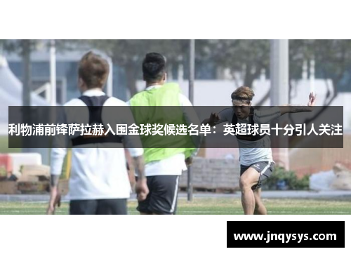 利物浦前锋萨拉赫入围金球奖候选名单：英超球员十分引人关注