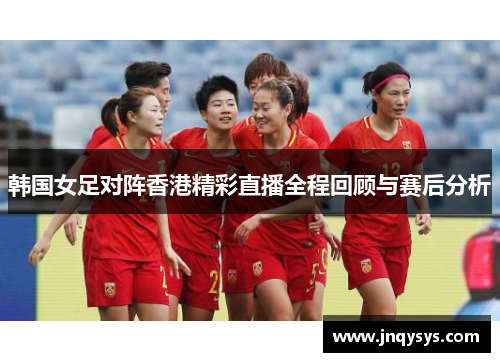 韩国女足对阵香港精彩直播全程回顾与赛后分析