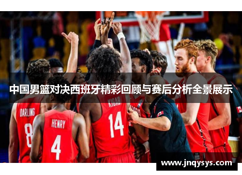 中国男篮对决西班牙精彩回顾与赛后分析全景展示